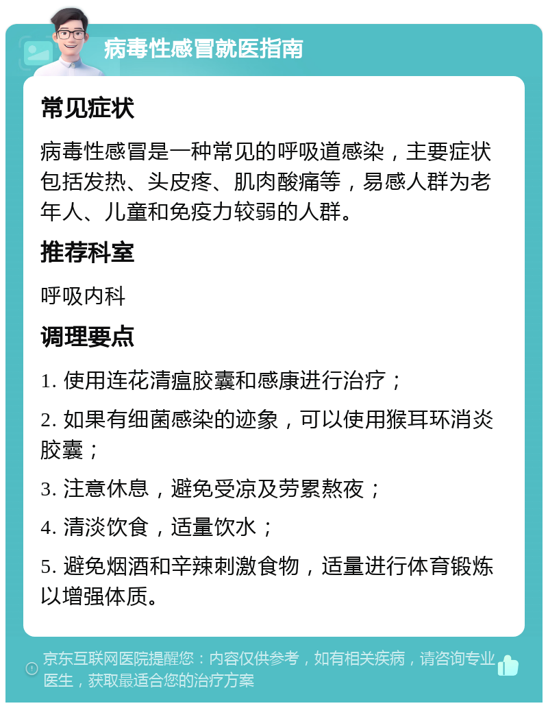 病毒性感冒就医指南 常见症状 病毒性感冒是一种常见的呼吸道感染，主要症状包括发热、头皮疼、肌肉酸痛等，易感人群为老年人、儿童和免疫力较弱的人群。 推荐科室 呼吸内科 调理要点 1. 使用连花清瘟胶囊和感康进行治疗； 2. 如果有细菌感染的迹象，可以使用猴耳环消炎胶囊； 3. 注意休息，避免受凉及劳累熬夜； 4. 清淡饮食，适量饮水； 5. 避免烟酒和辛辣刺激食物，适量进行体育锻炼以增强体质。