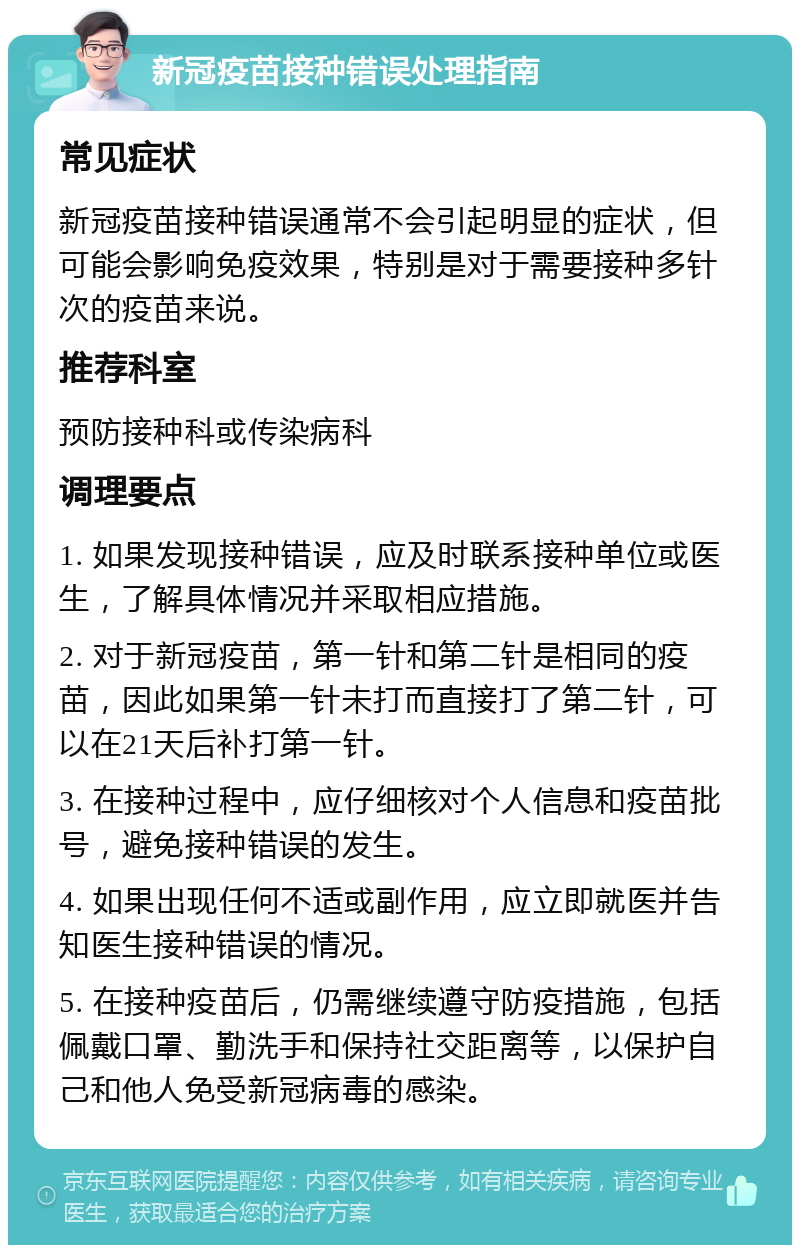 新冠疫苗接种错误处理指南 常见症状 新冠疫苗接种错误通常不会引起明显的症状，但可能会影响免疫效果，特别是对于需要接种多针次的疫苗来说。 推荐科室 预防接种科或传染病科 调理要点 1. 如果发现接种错误，应及时联系接种单位或医生，了解具体情况并采取相应措施。 2. 对于新冠疫苗，第一针和第二针是相同的疫苗，因此如果第一针未打而直接打了第二针，可以在21天后补打第一针。 3. 在接种过程中，应仔细核对个人信息和疫苗批号，避免接种错误的发生。 4. 如果出现任何不适或副作用，应立即就医并告知医生接种错误的情况。 5. 在接种疫苗后，仍需继续遵守防疫措施，包括佩戴口罩、勤洗手和保持社交距离等，以保护自己和他人免受新冠病毒的感染。