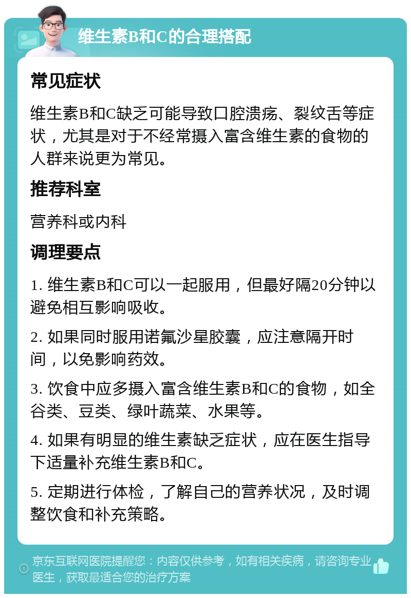 维生素B和C的合理搭配 常见症状 维生素B和C缺乏可能导致口腔溃疡、裂纹舌等症状，尤其是对于不经常摄入富含维生素的食物的人群来说更为常见。 推荐科室 营养科或内科 调理要点 1. 维生素B和C可以一起服用，但最好隔20分钟以避免相互影响吸收。 2. 如果同时服用诺氟沙星胶囊，应注意隔开时间，以免影响药效。 3. 饮食中应多摄入富含维生素B和C的食物，如全谷类、豆类、绿叶蔬菜、水果等。 4. 如果有明显的维生素缺乏症状，应在医生指导下适量补充维生素B和C。 5. 定期进行体检，了解自己的营养状况，及时调整饮食和补充策略。