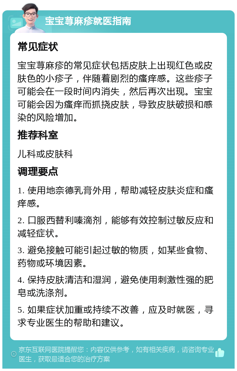 宝宝荨麻疹就医指南 常见症状 宝宝荨麻疹的常见症状包括皮肤上出现红色或皮肤色的小疹子，伴随着剧烈的瘙痒感。这些疹子可能会在一段时间内消失，然后再次出现。宝宝可能会因为瘙痒而抓挠皮肤，导致皮肤破损和感染的风险增加。 推荐科室 儿科或皮肤科 调理要点 1. 使用地奈德乳膏外用，帮助减轻皮肤炎症和瘙痒感。 2. 口服西替利嗪滴剂，能够有效控制过敏反应和减轻症状。 3. 避免接触可能引起过敏的物质，如某些食物、药物或环境因素。 4. 保持皮肤清洁和湿润，避免使用刺激性强的肥皂或洗涤剂。 5. 如果症状加重或持续不改善，应及时就医，寻求专业医生的帮助和建议。