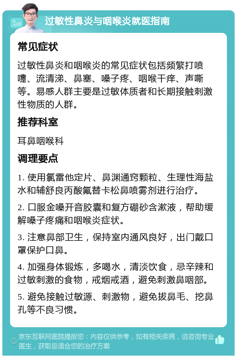 过敏性鼻炎与咽喉炎就医指南 常见症状 过敏性鼻炎和咽喉炎的常见症状包括频繁打喷嚏、流清涕、鼻塞、嗓子疼、咽喉干痒、声嘶等。易感人群主要是过敏体质者和长期接触刺激性物质的人群。 推荐科室 耳鼻咽喉科 调理要点 1. 使用氯雷他定片、鼻渊通窍颗粒、生理性海盐水和辅舒良丙酸氟替卡松鼻喷雾剂进行治疗。 2. 口服金嗓开音胶囊和复方硼砂含漱液，帮助缓解嗓子疼痛和咽喉炎症状。 3. 注意鼻部卫生，保持室内通风良好，出门戴口罩保护口鼻。 4. 加强身体锻炼，多喝水，清淡饮食，忌辛辣和过敏刺激的食物，戒烟戒酒，避免刺激鼻咽部。 5. 避免接触过敏源、刺激物，避免拔鼻毛、挖鼻孔等不良习惯。