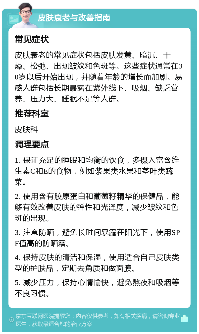 皮肤衰老与改善指南 常见症状 皮肤衰老的常见症状包括皮肤发黄、暗沉、干燥、松弛、出现皱纹和色斑等。这些症状通常在30岁以后开始出现，并随着年龄的增长而加剧。易感人群包括长期暴露在紫外线下、吸烟、缺乏营养、压力大、睡眠不足等人群。 推荐科室 皮肤科 调理要点 1. 保证充足的睡眠和均衡的饮食，多摄入富含维生素C和E的食物，例如浆果类水果和茎叶类蔬菜。 2. 使用含有胶原蛋白和葡萄籽精华的保健品，能够有效改善皮肤的弹性和光泽度，减少皱纹和色斑的出现。 3. 注意防晒，避免长时间暴露在阳光下，使用SPF值高的防晒霜。 4. 保持皮肤的清洁和保湿，使用适合自己皮肤类型的护肤品，定期去角质和做面膜。 5. 减少压力，保持心情愉快，避免熬夜和吸烟等不良习惯。