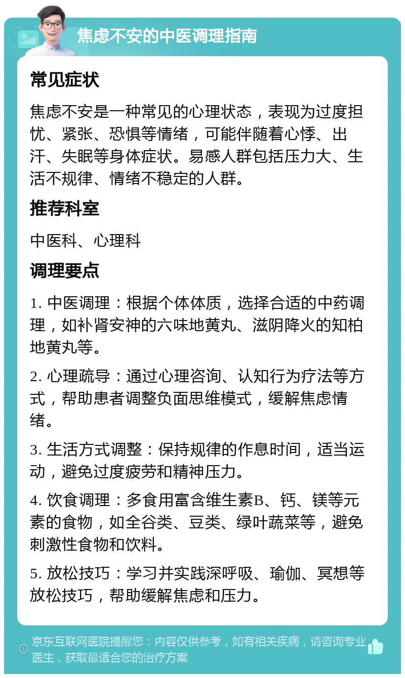 焦虑不安的中医调理指南 常见症状 焦虑不安是一种常见的心理状态，表现为过度担忧、紧张、恐惧等情绪，可能伴随着心悸、出汗、失眠等身体症状。易感人群包括压力大、生活不规律、情绪不稳定的人群。 推荐科室 中医科、心理科 调理要点 1. 中医调理：根据个体体质，选择合适的中药调理，如补肾安神的六味地黄丸、滋阴降火的知柏地黄丸等。 2. 心理疏导：通过心理咨询、认知行为疗法等方式，帮助患者调整负面思维模式，缓解焦虑情绪。 3. 生活方式调整：保持规律的作息时间，适当运动，避免过度疲劳和精神压力。 4. 饮食调理：多食用富含维生素B、钙、镁等元素的食物，如全谷类、豆类、绿叶蔬菜等，避免刺激性食物和饮料。 5. 放松技巧：学习并实践深呼吸、瑜伽、冥想等放松技巧，帮助缓解焦虑和压力。