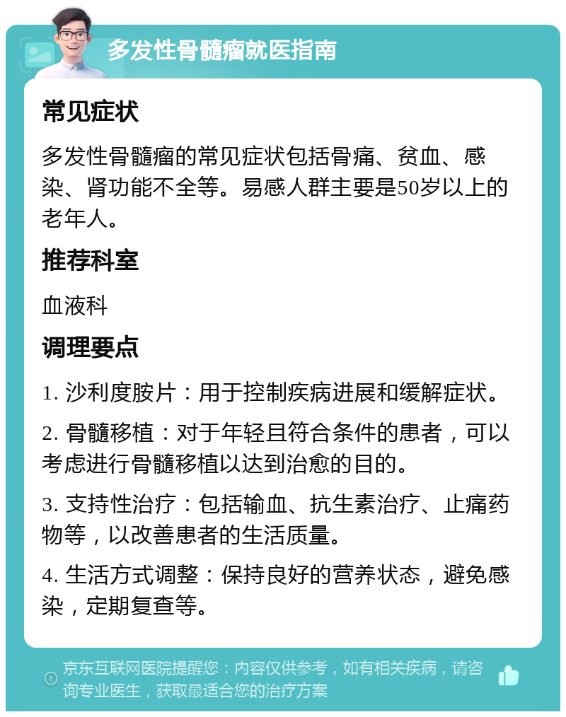 多发性骨髓瘤就医指南 常见症状 多发性骨髓瘤的常见症状包括骨痛、贫血、感染、肾功能不全等。易感人群主要是50岁以上的老年人。 推荐科室 血液科 调理要点 1. 沙利度胺片：用于控制疾病进展和缓解症状。 2. 骨髓移植：对于年轻且符合条件的患者，可以考虑进行骨髓移植以达到治愈的目的。 3. 支持性治疗：包括输血、抗生素治疗、止痛药物等，以改善患者的生活质量。 4. 生活方式调整：保持良好的营养状态，避免感染，定期复查等。