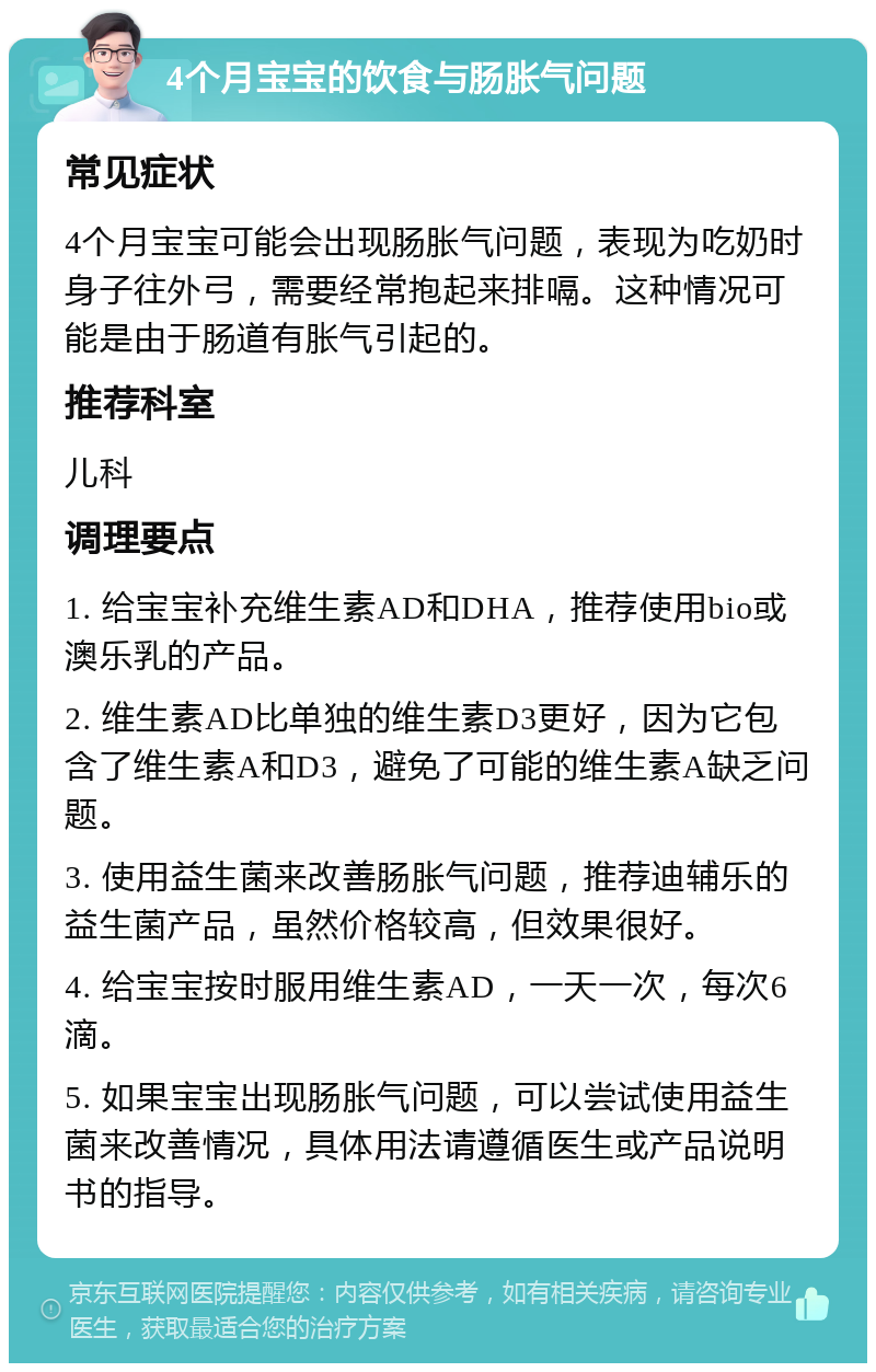 4个月宝宝的饮食与肠胀气问题 常见症状 4个月宝宝可能会出现肠胀气问题，表现为吃奶时身子往外弓，需要经常抱起来排嗝。这种情况可能是由于肠道有胀气引起的。 推荐科室 儿科 调理要点 1. 给宝宝补充维生素AD和DHA，推荐使用bio或澳乐乳的产品。 2. 维生素AD比单独的维生素D3更好，因为它包含了维生素A和D3，避免了可能的维生素A缺乏问题。 3. 使用益生菌来改善肠胀气问题，推荐迪辅乐的益生菌产品，虽然价格较高，但效果很好。 4. 给宝宝按时服用维生素AD，一天一次，每次6滴。 5. 如果宝宝出现肠胀气问题，可以尝试使用益生菌来改善情况，具体用法请遵循医生或产品说明书的指导。