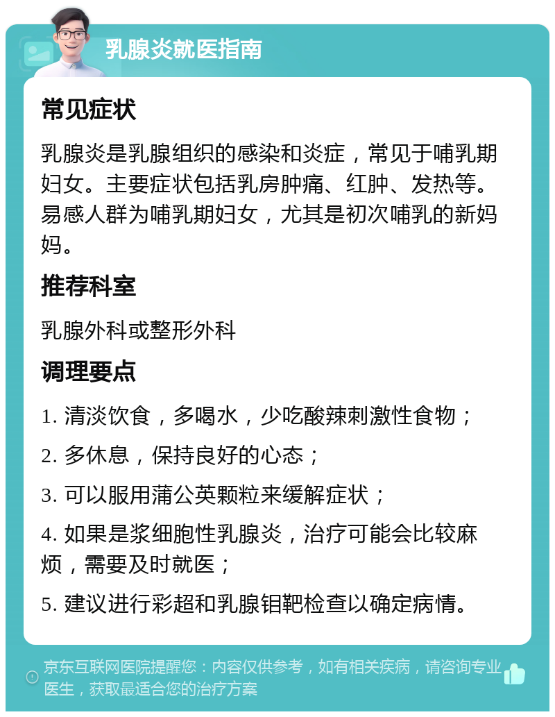 乳腺炎就医指南 常见症状 乳腺炎是乳腺组织的感染和炎症，常见于哺乳期妇女。主要症状包括乳房肿痛、红肿、发热等。易感人群为哺乳期妇女，尤其是初次哺乳的新妈妈。 推荐科室 乳腺外科或整形外科 调理要点 1. 清淡饮食，多喝水，少吃酸辣刺激性食物； 2. 多休息，保持良好的心态； 3. 可以服用蒲公英颗粒来缓解症状； 4. 如果是浆细胞性乳腺炎，治疗可能会比较麻烦，需要及时就医； 5. 建议进行彩超和乳腺钼靶检查以确定病情。