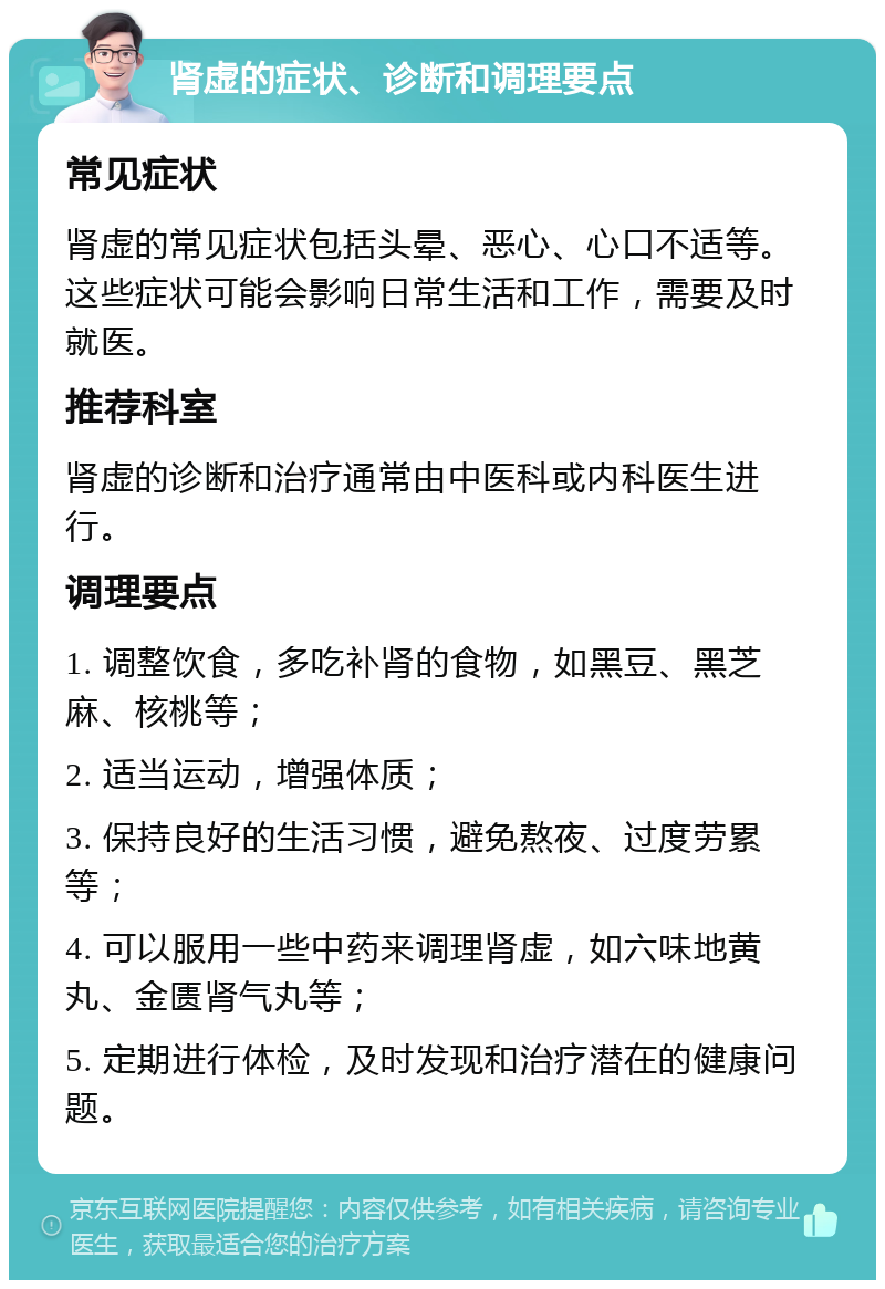 肾虚的症状、诊断和调理要点 常见症状 肾虚的常见症状包括头晕、恶心、心口不适等。这些症状可能会影响日常生活和工作，需要及时就医。 推荐科室 肾虚的诊断和治疗通常由中医科或内科医生进行。 调理要点 1. 调整饮食，多吃补肾的食物，如黑豆、黑芝麻、核桃等； 2. 适当运动，增强体质； 3. 保持良好的生活习惯，避免熬夜、过度劳累等； 4. 可以服用一些中药来调理肾虚，如六味地黄丸、金匮肾气丸等； 5. 定期进行体检，及时发现和治疗潜在的健康问题。