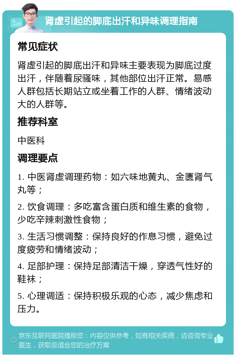 肾虚引起的脚底出汗和异味调理指南 常见症状 肾虚引起的脚底出汗和异味主要表现为脚底过度出汗，伴随着尿骚味，其他部位出汗正常。易感人群包括长期站立或坐着工作的人群、情绪波动大的人群等。 推荐科室 中医科 调理要点 1. 中医肾虚调理药物：如六味地黄丸、金匮肾气丸等； 2. 饮食调理：多吃富含蛋白质和维生素的食物，少吃辛辣刺激性食物； 3. 生活习惯调整：保持良好的作息习惯，避免过度疲劳和情绪波动； 4. 足部护理：保持足部清洁干燥，穿透气性好的鞋袜； 5. 心理调适：保持积极乐观的心态，减少焦虑和压力。