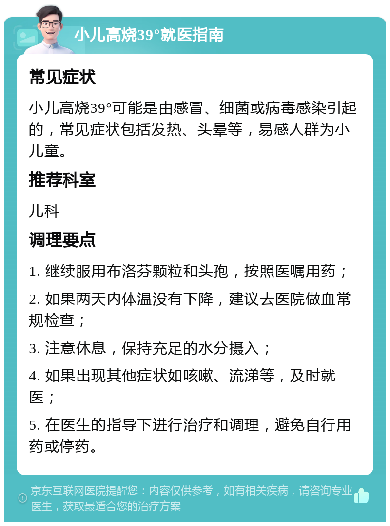 小儿高烧39°就医指南 常见症状 小儿高烧39°可能是由感冒、细菌或病毒感染引起的，常见症状包括发热、头晕等，易感人群为小儿童。 推荐科室 儿科 调理要点 1. 继续服用布洛芬颗粒和头孢，按照医嘱用药； 2. 如果两天内体温没有下降，建议去医院做血常规检查； 3. 注意休息，保持充足的水分摄入； 4. 如果出现其他症状如咳嗽、流涕等，及时就医； 5. 在医生的指导下进行治疗和调理，避免自行用药或停药。