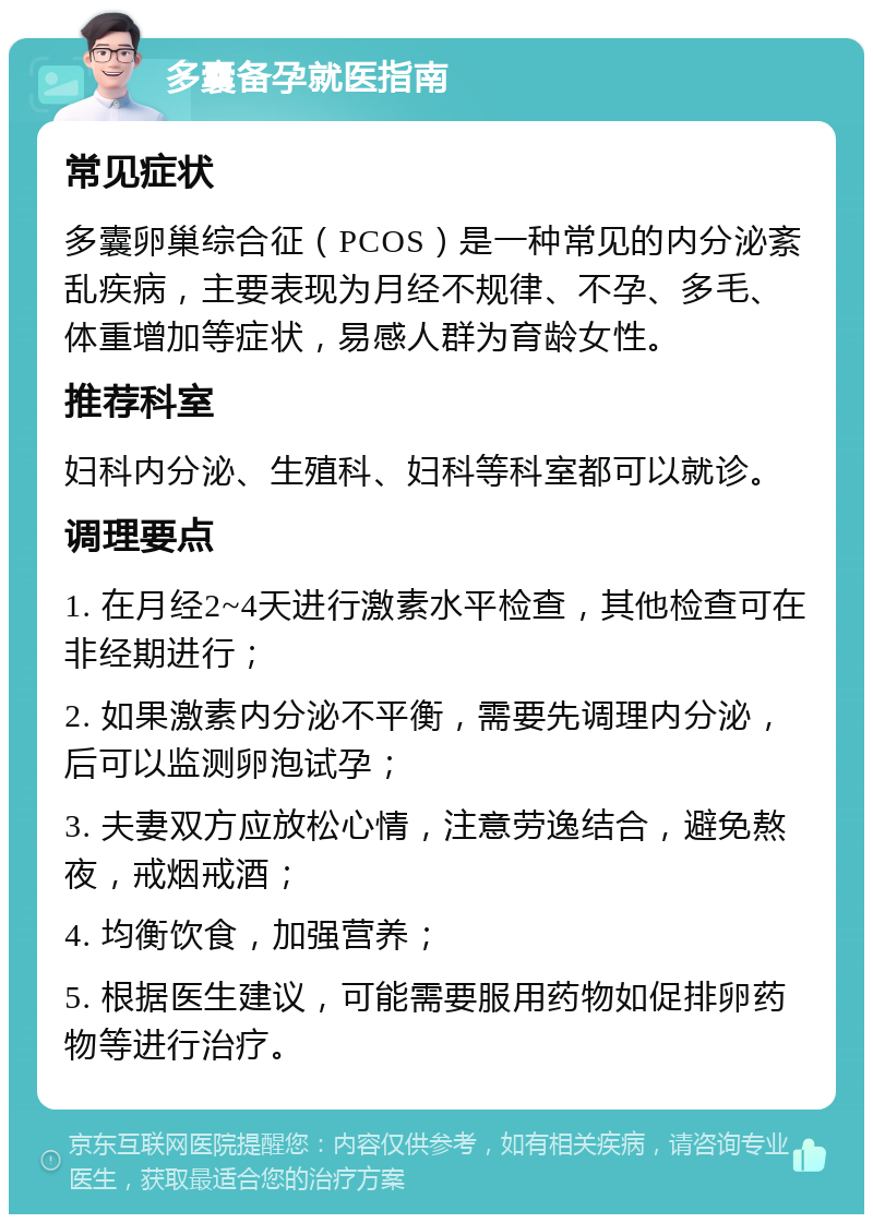 多囊备孕就医指南 常见症状 多囊卵巢综合征（PCOS）是一种常见的内分泌紊乱疾病，主要表现为月经不规律、不孕、多毛、体重增加等症状，易感人群为育龄女性。 推荐科室 妇科内分泌、生殖科、妇科等科室都可以就诊。 调理要点 1. 在月经2~4天进行激素水平检查，其他检查可在非经期进行； 2. 如果激素内分泌不平衡，需要先调理内分泌，后可以监测卵泡试孕； 3. 夫妻双方应放松心情，注意劳逸结合，避免熬夜，戒烟戒酒； 4. 均衡饮食，加强营养； 5. 根据医生建议，可能需要服用药物如促排卵药物等进行治疗。