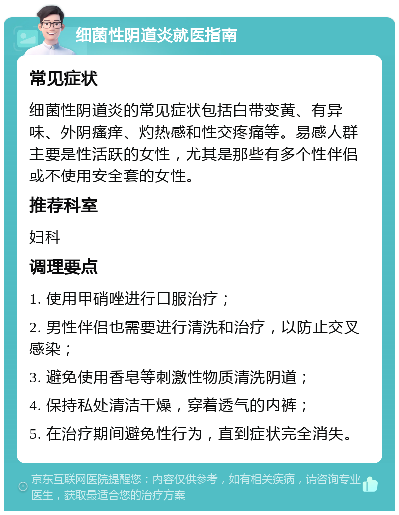 细菌性阴道炎就医指南 常见症状 细菌性阴道炎的常见症状包括白带变黄、有异味、外阴瘙痒、灼热感和性交疼痛等。易感人群主要是性活跃的女性，尤其是那些有多个性伴侣或不使用安全套的女性。 推荐科室 妇科 调理要点 1. 使用甲硝唑进行口服治疗； 2. 男性伴侣也需要进行清洗和治疗，以防止交叉感染； 3. 避免使用香皂等刺激性物质清洗阴道； 4. 保持私处清洁干燥，穿着透气的内裤； 5. 在治疗期间避免性行为，直到症状完全消失。