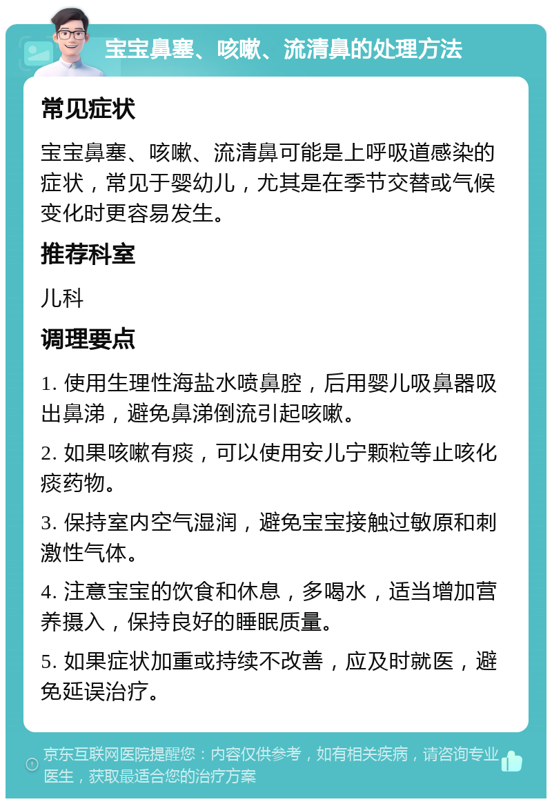 宝宝鼻塞、咳嗽、流清鼻的处理方法 常见症状 宝宝鼻塞、咳嗽、流清鼻可能是上呼吸道感染的症状，常见于婴幼儿，尤其是在季节交替或气候变化时更容易发生。 推荐科室 儿科 调理要点 1. 使用生理性海盐水喷鼻腔，后用婴儿吸鼻器吸出鼻涕，避免鼻涕倒流引起咳嗽。 2. 如果咳嗽有痰，可以使用安儿宁颗粒等止咳化痰药物。 3. 保持室内空气湿润，避免宝宝接触过敏原和刺激性气体。 4. 注意宝宝的饮食和休息，多喝水，适当增加营养摄入，保持良好的睡眠质量。 5. 如果症状加重或持续不改善，应及时就医，避免延误治疗。