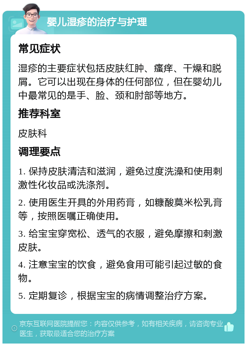 婴儿湿疹的治疗与护理 常见症状 湿疹的主要症状包括皮肤红肿、瘙痒、干燥和脱屑。它可以出现在身体的任何部位，但在婴幼儿中最常见的是手、脸、颈和肘部等地方。 推荐科室 皮肤科 调理要点 1. 保持皮肤清洁和滋润，避免过度洗澡和使用刺激性化妆品或洗涤剂。 2. 使用医生开具的外用药膏，如糠酸莫米松乳膏等，按照医嘱正确使用。 3. 给宝宝穿宽松、透气的衣服，避免摩擦和刺激皮肤。 4. 注意宝宝的饮食，避免食用可能引起过敏的食物。 5. 定期复诊，根据宝宝的病情调整治疗方案。