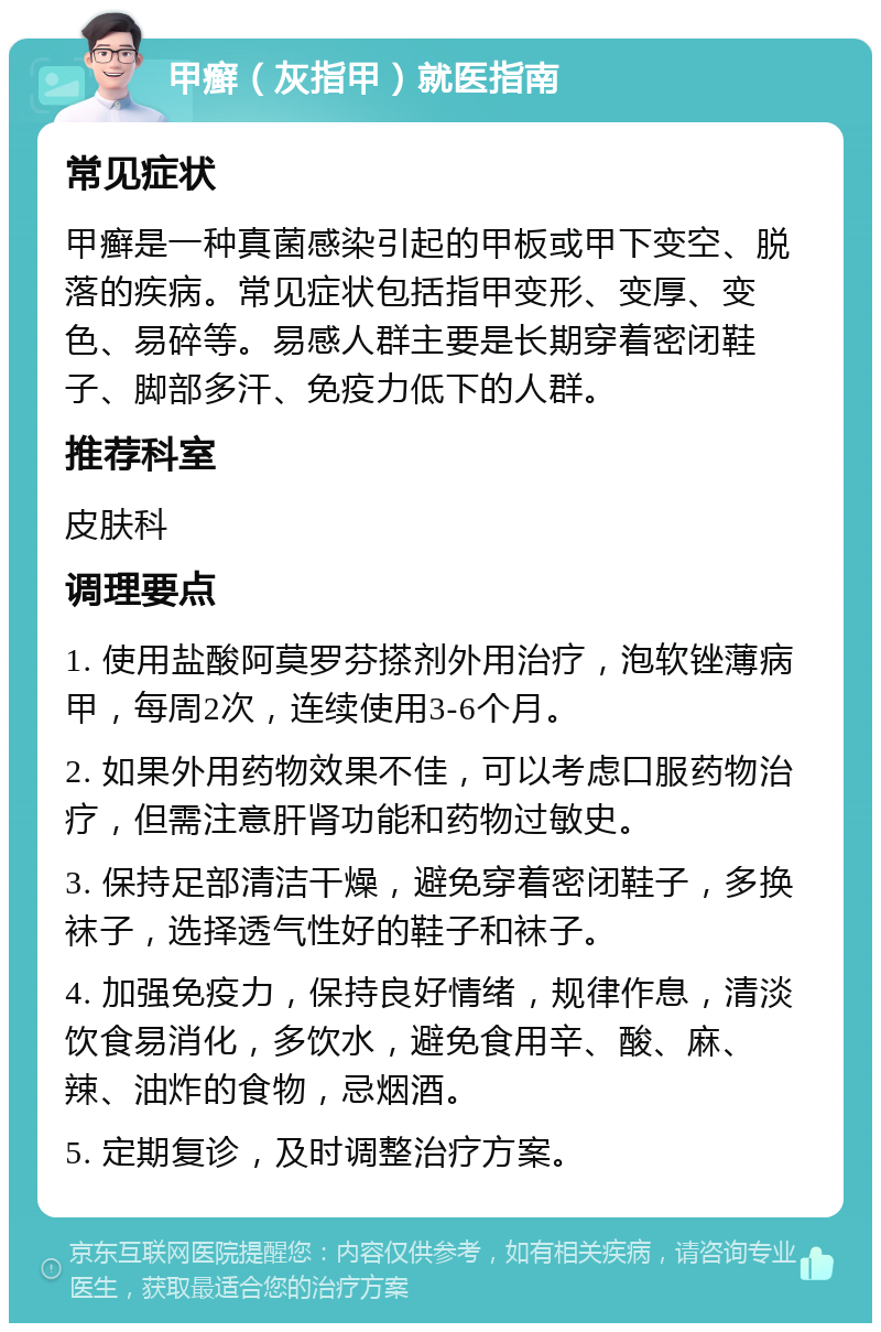 甲癣（灰指甲）就医指南 常见症状 甲癣是一种真菌感染引起的甲板或甲下变空、脱落的疾病。常见症状包括指甲变形、变厚、变色、易碎等。易感人群主要是长期穿着密闭鞋子、脚部多汗、免疫力低下的人群。 推荐科室 皮肤科 调理要点 1. 使用盐酸阿莫罗芬搽剂外用治疗，泡软锉薄病甲，每周2次，连续使用3-6个月。 2. 如果外用药物效果不佳，可以考虑口服药物治疗，但需注意肝肾功能和药物过敏史。 3. 保持足部清洁干燥，避免穿着密闭鞋子，多换袜子，选择透气性好的鞋子和袜子。 4. 加强免疫力，保持良好情绪，规律作息，清淡饮食易消化，多饮水，避免食用辛、酸、麻、辣、油炸的食物，忌烟酒。 5. 定期复诊，及时调整治疗方案。