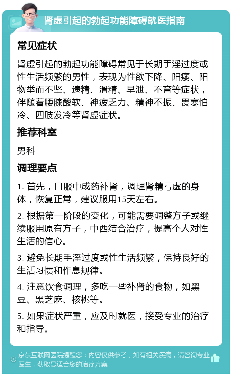 肾虚引起的勃起功能障碍就医指南 常见症状 肾虚引起的勃起功能障碍常见于长期手淫过度或性生活频繁的男性，表现为性欲下降、阳痿、阳物举而不坚、遗精、滑精、早泄、不育等症状，伴随着腰膝酸软、神疲乏力、精神不振、畏寒怕冷、四肢发冷等肾虚症状。 推荐科室 男科 调理要点 1. 首先，口服中成药补肾，调理肾精亏虚的身体，恢复正常，建议服用15天左右。 2. 根据第一阶段的变化，可能需要调整方子或继续服用原有方子，中西结合治疗，提高个人对性生活的信心。 3. 避免长期手淫过度或性生活频繁，保持良好的生活习惯和作息规律。 4. 注意饮食调理，多吃一些补肾的食物，如黑豆、黑芝麻、核桃等。 5. 如果症状严重，应及时就医，接受专业的治疗和指导。