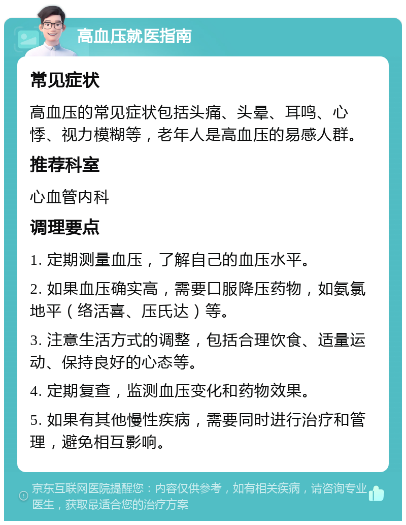 高血压就医指南 常见症状 高血压的常见症状包括头痛、头晕、耳鸣、心悸、视力模糊等，老年人是高血压的易感人群。 推荐科室 心血管内科 调理要点 1. 定期测量血压，了解自己的血压水平。 2. 如果血压确实高，需要口服降压药物，如氨氯地平（络活喜、压氏达）等。 3. 注意生活方式的调整，包括合理饮食、适量运动、保持良好的心态等。 4. 定期复查，监测血压变化和药物效果。 5. 如果有其他慢性疾病，需要同时进行治疗和管理，避免相互影响。