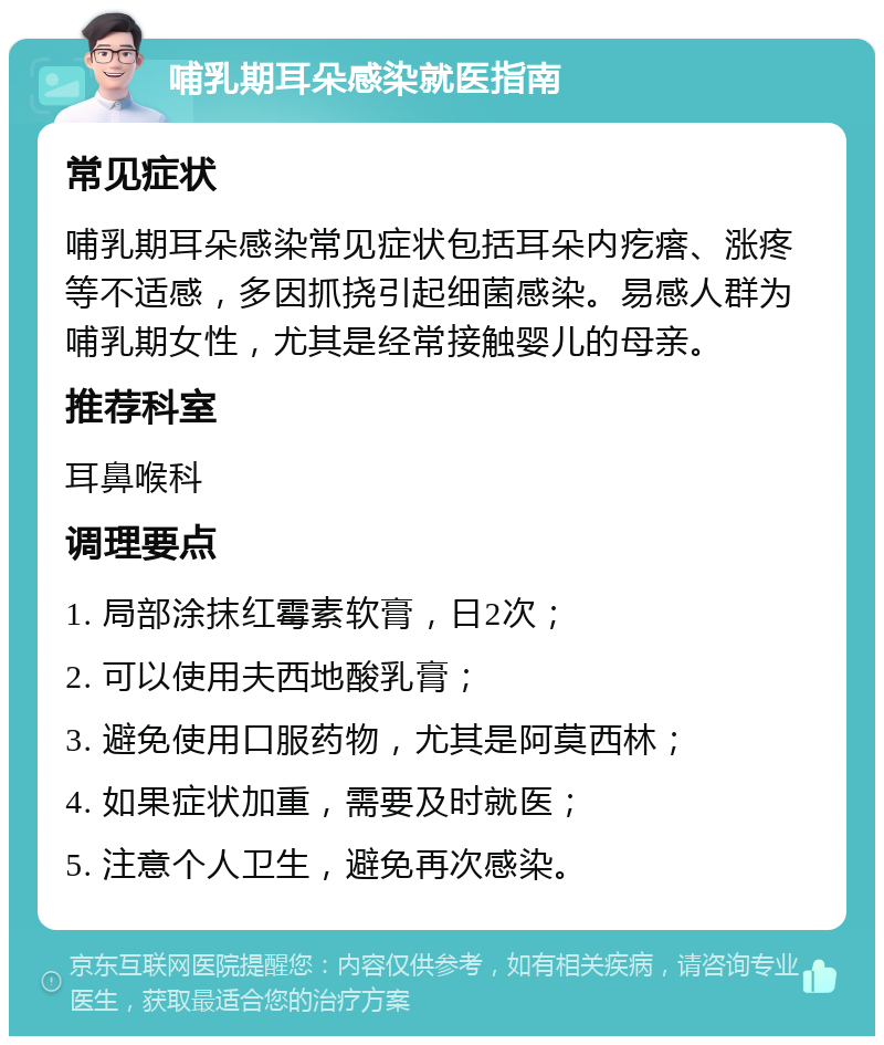 哺乳期耳朵感染就医指南 常见症状 哺乳期耳朵感染常见症状包括耳朵内疙瘩、涨疼等不适感，多因抓挠引起细菌感染。易感人群为哺乳期女性，尤其是经常接触婴儿的母亲。 推荐科室 耳鼻喉科 调理要点 1. 局部涂抹红霉素软膏，日2次； 2. 可以使用夫西地酸乳膏； 3. 避免使用口服药物，尤其是阿莫西林； 4. 如果症状加重，需要及时就医； 5. 注意个人卫生，避免再次感染。