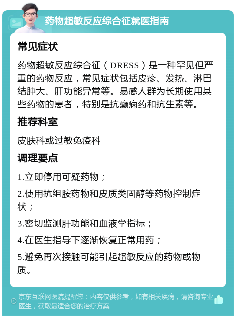 药物超敏反应综合征就医指南 常见症状 药物超敏反应综合征（DRESS）是一种罕见但严重的药物反应，常见症状包括皮疹、发热、淋巴结肿大、肝功能异常等。易感人群为长期使用某些药物的患者，特别是抗癫痫药和抗生素等。 推荐科室 皮肤科或过敏免疫科 调理要点 1.立即停用可疑药物； 2.使用抗组胺药物和皮质类固醇等药物控制症状； 3.密切监测肝功能和血液学指标； 4.在医生指导下逐渐恢复正常用药； 5.避免再次接触可能引起超敏反应的药物或物质。