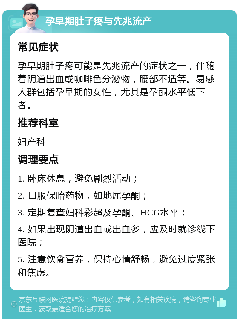 孕早期肚子疼与先兆流产 常见症状 孕早期肚子疼可能是先兆流产的症状之一，伴随着阴道出血或咖啡色分泌物，腰部不适等。易感人群包括孕早期的女性，尤其是孕酮水平低下者。 推荐科室 妇产科 调理要点 1. 卧床休息，避免剧烈活动； 2. 口服保胎药物，如地屈孕酮； 3. 定期复查妇科彩超及孕酮、HCG水平； 4. 如果出现阴道出血或出血多，应及时就诊线下医院； 5. 注意饮食营养，保持心情舒畅，避免过度紧张和焦虑。