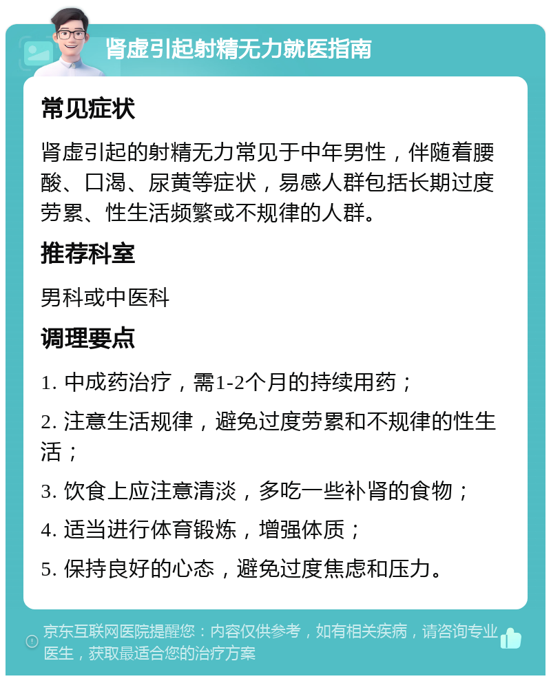 肾虚引起射精无力就医指南 常见症状 肾虚引起的射精无力常见于中年男性，伴随着腰酸、口渴、尿黄等症状，易感人群包括长期过度劳累、性生活频繁或不规律的人群。 推荐科室 男科或中医科 调理要点 1. 中成药治疗，需1-2个月的持续用药； 2. 注意生活规律，避免过度劳累和不规律的性生活； 3. 饮食上应注意清淡，多吃一些补肾的食物； 4. 适当进行体育锻炼，增强体质； 5. 保持良好的心态，避免过度焦虑和压力。