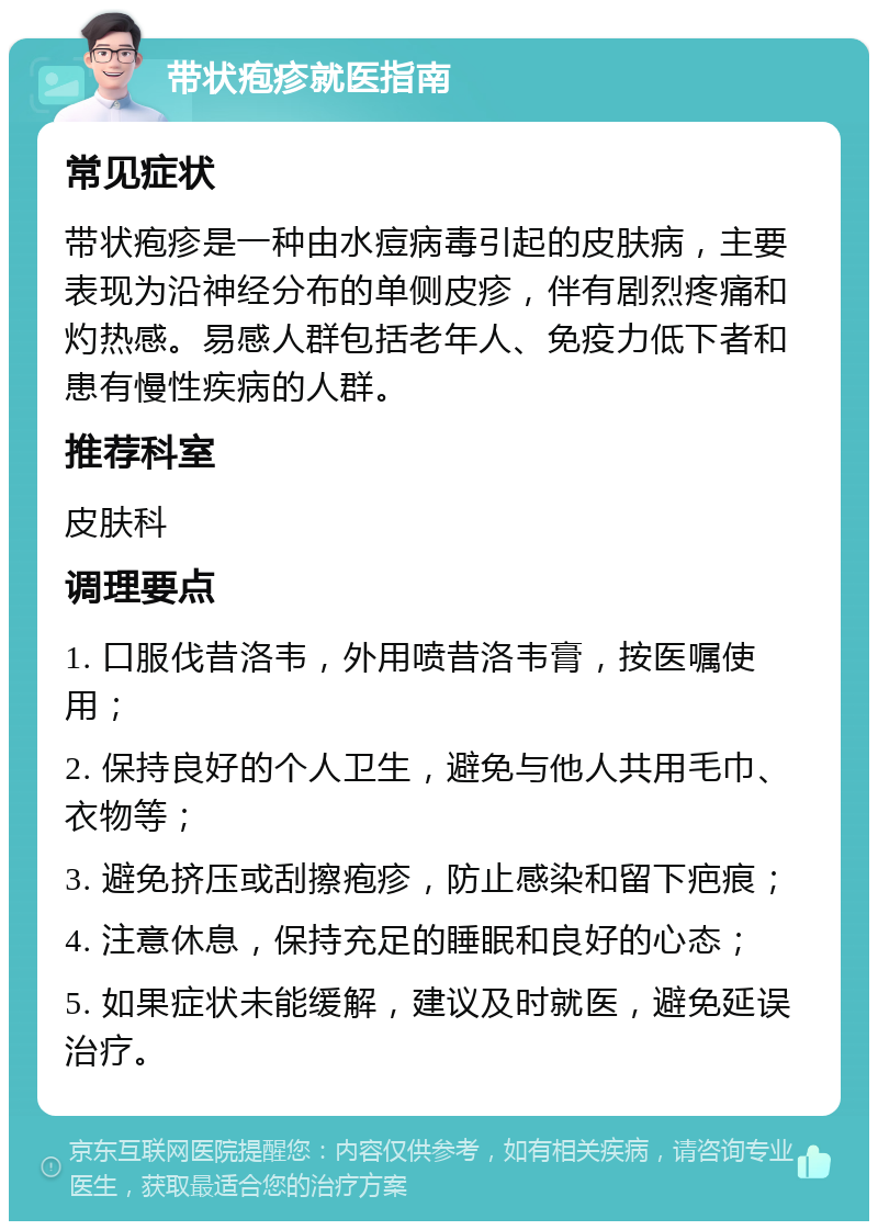 带状疱疹就医指南 常见症状 带状疱疹是一种由水痘病毒引起的皮肤病，主要表现为沿神经分布的单侧皮疹，伴有剧烈疼痛和灼热感。易感人群包括老年人、免疫力低下者和患有慢性疾病的人群。 推荐科室 皮肤科 调理要点 1. 口服伐昔洛韦，外用喷昔洛韦膏，按医嘱使用； 2. 保持良好的个人卫生，避免与他人共用毛巾、衣物等； 3. 避免挤压或刮擦疱疹，防止感染和留下疤痕； 4. 注意休息，保持充足的睡眠和良好的心态； 5. 如果症状未能缓解，建议及时就医，避免延误治疗。