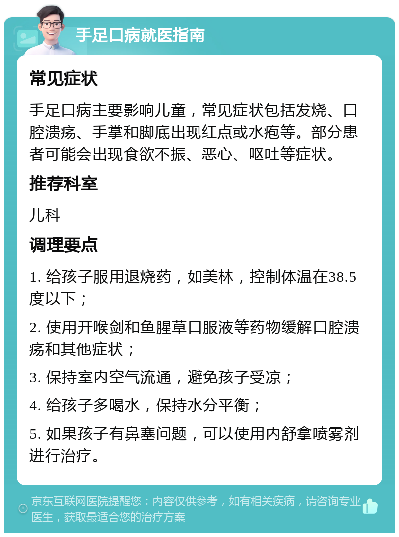 手足口病就医指南 常见症状 手足口病主要影响儿童，常见症状包括发烧、口腔溃疡、手掌和脚底出现红点或水疱等。部分患者可能会出现食欲不振、恶心、呕吐等症状。 推荐科室 儿科 调理要点 1. 给孩子服用退烧药，如美林，控制体温在38.5度以下； 2. 使用开喉剑和鱼腥草口服液等药物缓解口腔溃疡和其他症状； 3. 保持室内空气流通，避免孩子受凉； 4. 给孩子多喝水，保持水分平衡； 5. 如果孩子有鼻塞问题，可以使用内舒拿喷雾剂进行治疗。