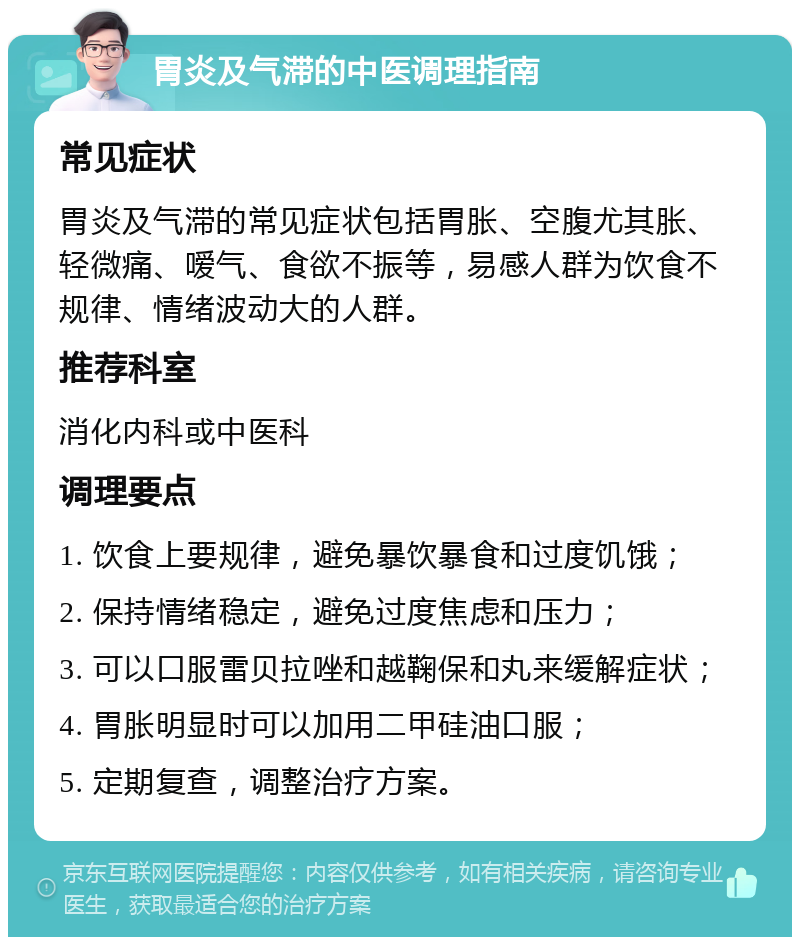 胃炎及气滞的中医调理指南 常见症状 胃炎及气滞的常见症状包括胃胀、空腹尤其胀、轻微痛、嗳气、食欲不振等，易感人群为饮食不规律、情绪波动大的人群。 推荐科室 消化内科或中医科 调理要点 1. 饮食上要规律，避免暴饮暴食和过度饥饿； 2. 保持情绪稳定，避免过度焦虑和压力； 3. 可以口服雷贝拉唑和越鞠保和丸来缓解症状； 4. 胃胀明显时可以加用二甲硅油口服； 5. 定期复查，调整治疗方案。