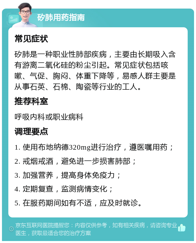 矽肺用药指南 常见症状 矽肺是一种职业性肺部疾病，主要由长期吸入含有游离二氧化硅的粉尘引起。常见症状包括咳嗽、气促、胸闷、体重下降等，易感人群主要是从事石英、石棉、陶瓷等行业的工人。 推荐科室 呼吸内科或职业病科 调理要点 1. 使用布地纳德320mg进行治疗，遵医嘱用药； 2. 戒烟戒酒，避免进一步损害肺部； 3. 加强营养，提高身体免疫力； 4. 定期复查，监测病情变化； 5. 在服药期间如有不适，应及时就诊。