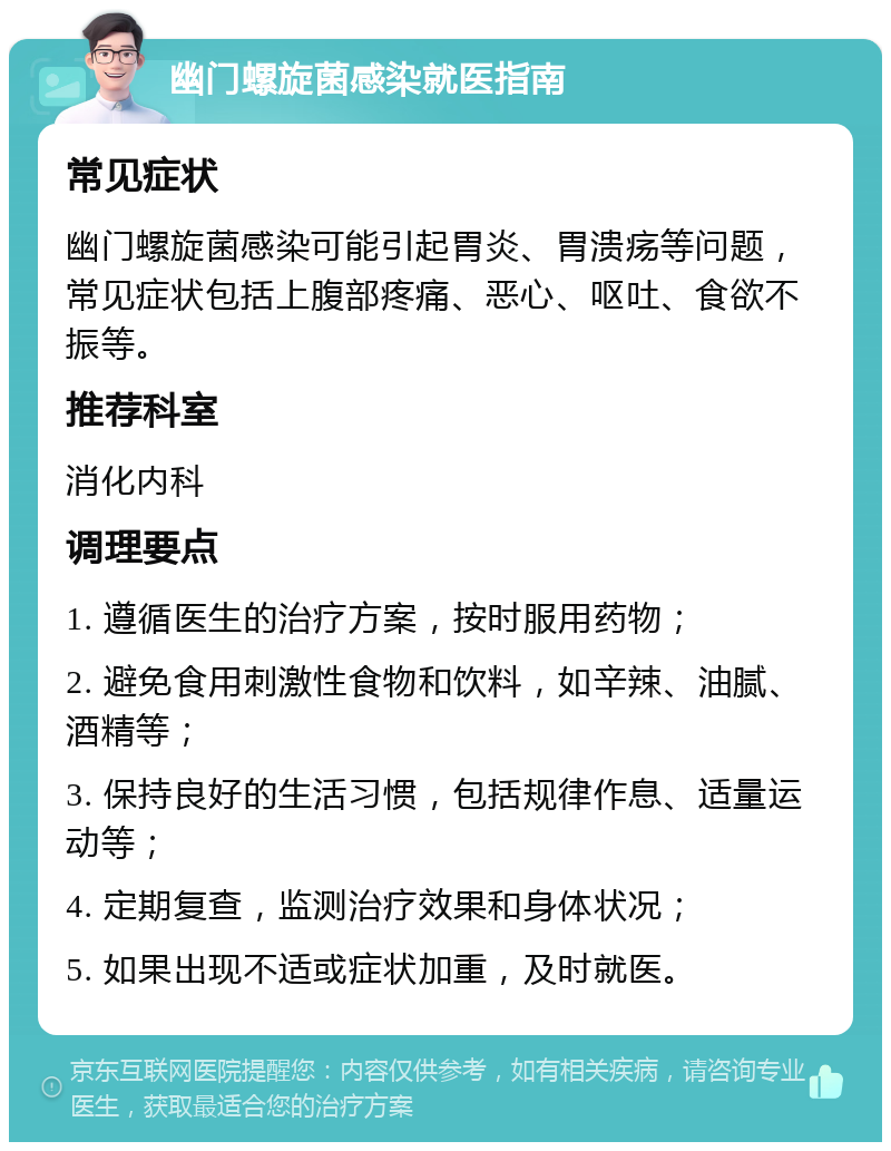 幽门螺旋菌感染就医指南 常见症状 幽门螺旋菌感染可能引起胃炎、胃溃疡等问题，常见症状包括上腹部疼痛、恶心、呕吐、食欲不振等。 推荐科室 消化内科 调理要点 1. 遵循医生的治疗方案，按时服用药物； 2. 避免食用刺激性食物和饮料，如辛辣、油腻、酒精等； 3. 保持良好的生活习惯，包括规律作息、适量运动等； 4. 定期复查，监测治疗效果和身体状况； 5. 如果出现不适或症状加重，及时就医。