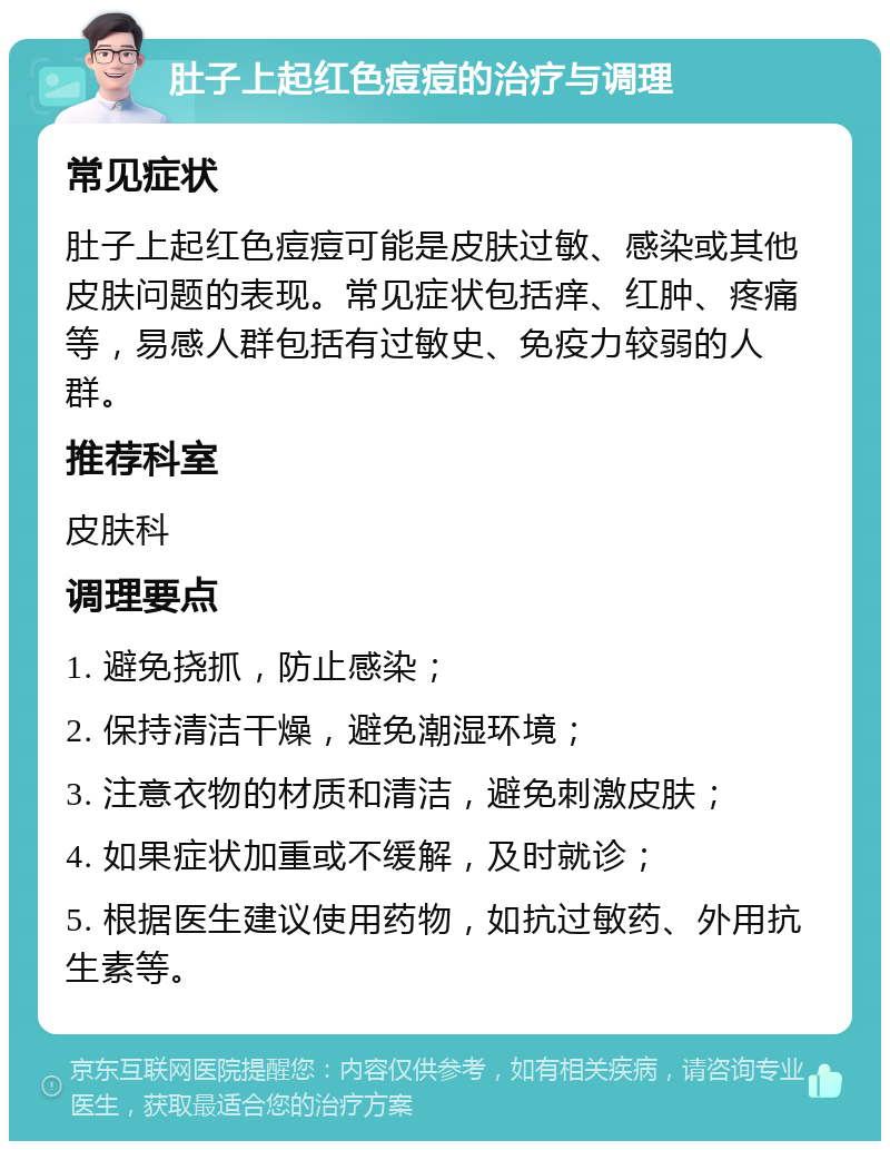 肚子上起红色痘痘的治疗与调理 常见症状 肚子上起红色痘痘可能是皮肤过敏、感染或其他皮肤问题的表现。常见症状包括痒、红肿、疼痛等，易感人群包括有过敏史、免疫力较弱的人群。 推荐科室 皮肤科 调理要点 1. 避免挠抓，防止感染； 2. 保持清洁干燥，避免潮湿环境； 3. 注意衣物的材质和清洁，避免刺激皮肤； 4. 如果症状加重或不缓解，及时就诊； 5. 根据医生建议使用药物，如抗过敏药、外用抗生素等。