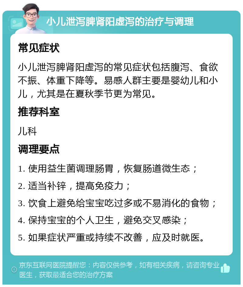 小儿泄泻脾肾阳虚泻的治疗与调理 常见症状 小儿泄泻脾肾阳虚泻的常见症状包括腹泻、食欲不振、体重下降等。易感人群主要是婴幼儿和小儿，尤其是在夏秋季节更为常见。 推荐科室 儿科 调理要点 1. 使用益生菌调理肠胃，恢复肠道微生态； 2. 适当补锌，提高免疫力； 3. 饮食上避免给宝宝吃过多或不易消化的食物； 4. 保持宝宝的个人卫生，避免交叉感染； 5. 如果症状严重或持续不改善，应及时就医。