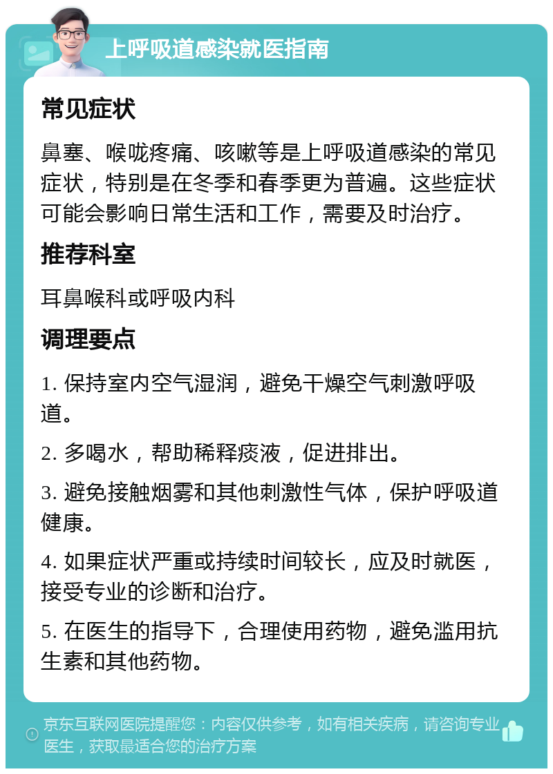 上呼吸道感染就医指南 常见症状 鼻塞、喉咙疼痛、咳嗽等是上呼吸道感染的常见症状，特别是在冬季和春季更为普遍。这些症状可能会影响日常生活和工作，需要及时治疗。 推荐科室 耳鼻喉科或呼吸内科 调理要点 1. 保持室内空气湿润，避免干燥空气刺激呼吸道。 2. 多喝水，帮助稀释痰液，促进排出。 3. 避免接触烟雾和其他刺激性气体，保护呼吸道健康。 4. 如果症状严重或持续时间较长，应及时就医，接受专业的诊断和治疗。 5. 在医生的指导下，合理使用药物，避免滥用抗生素和其他药物。