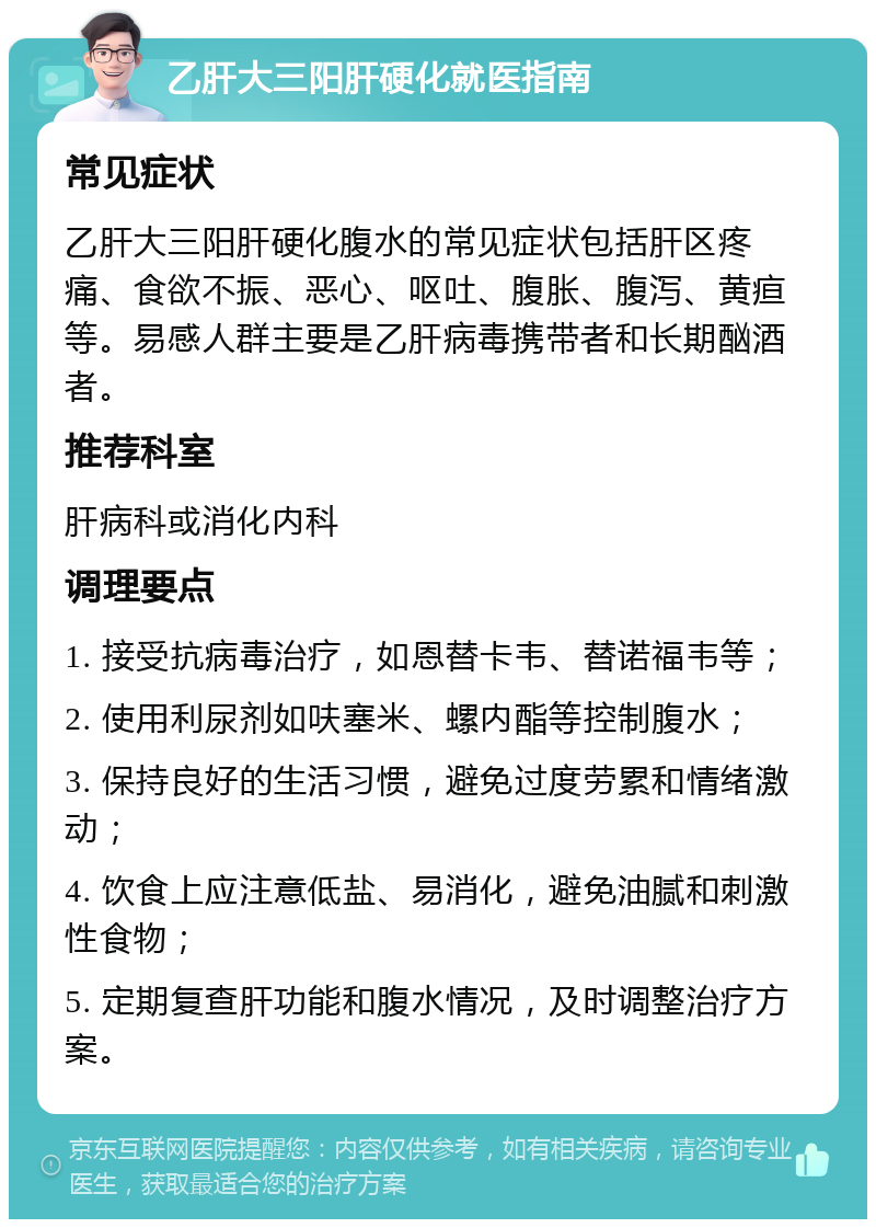 乙肝大三阳肝硬化就医指南 常见症状 乙肝大三阳肝硬化腹水的常见症状包括肝区疼痛、食欲不振、恶心、呕吐、腹胀、腹泻、黄疸等。易感人群主要是乙肝病毒携带者和长期酗酒者。 推荐科室 肝病科或消化内科 调理要点 1. 接受抗病毒治疗，如恩替卡韦、替诺福韦等； 2. 使用利尿剂如呋塞米、螺内酯等控制腹水； 3. 保持良好的生活习惯，避免过度劳累和情绪激动； 4. 饮食上应注意低盐、易消化，避免油腻和刺激性食物； 5. 定期复查肝功能和腹水情况，及时调整治疗方案。