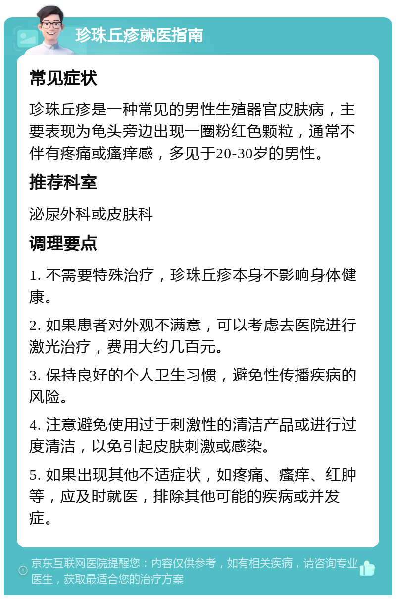 珍珠丘疹就医指南 常见症状 珍珠丘疹是一种常见的男性生殖器官皮肤病，主要表现为龟头旁边出现一圈粉红色颗粒，通常不伴有疼痛或瘙痒感，多见于20-30岁的男性。 推荐科室 泌尿外科或皮肤科 调理要点 1. 不需要特殊治疗，珍珠丘疹本身不影响身体健康。 2. 如果患者对外观不满意，可以考虑去医院进行激光治疗，费用大约几百元。 3. 保持良好的个人卫生习惯，避免性传播疾病的风险。 4. 注意避免使用过于刺激性的清洁产品或进行过度清洁，以免引起皮肤刺激或感染。 5. 如果出现其他不适症状，如疼痛、瘙痒、红肿等，应及时就医，排除其他可能的疾病或并发症。