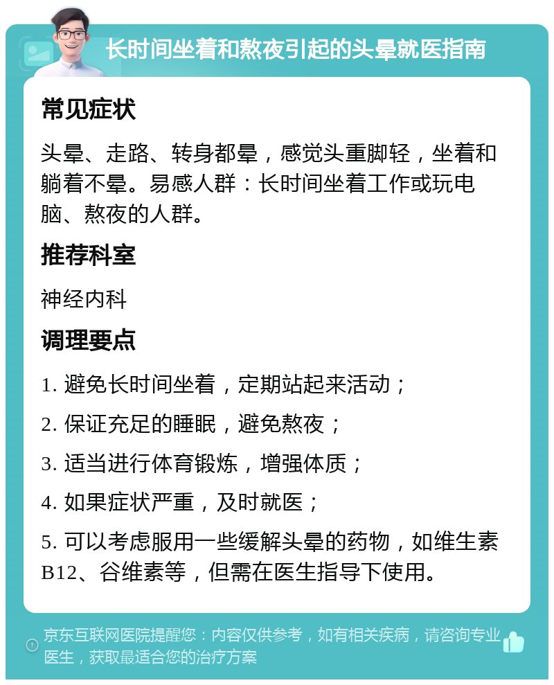 长时间坐着和熬夜引起的头晕就医指南 常见症状 头晕、走路、转身都晕，感觉头重脚轻，坐着和躺着不晕。易感人群：长时间坐着工作或玩电脑、熬夜的人群。 推荐科室 神经内科 调理要点 1. 避免长时间坐着，定期站起来活动； 2. 保证充足的睡眠，避免熬夜； 3. 适当进行体育锻炼，增强体质； 4. 如果症状严重，及时就医； 5. 可以考虑服用一些缓解头晕的药物，如维生素B12、谷维素等，但需在医生指导下使用。