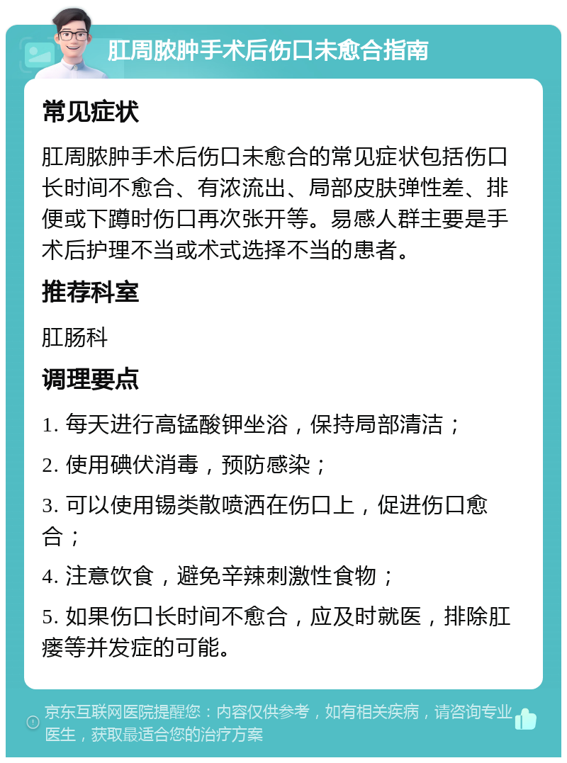 肛周脓肿手术后伤口未愈合指南 常见症状 肛周脓肿手术后伤口未愈合的常见症状包括伤口长时间不愈合、有浓流出、局部皮肤弹性差、排便或下蹲时伤口再次张开等。易感人群主要是手术后护理不当或术式选择不当的患者。 推荐科室 肛肠科 调理要点 1. 每天进行高锰酸钾坐浴，保持局部清洁； 2. 使用碘伏消毒，预防感染； 3. 可以使用锡类散喷洒在伤口上，促进伤口愈合； 4. 注意饮食，避免辛辣刺激性食物； 5. 如果伤口长时间不愈合，应及时就医，排除肛瘘等并发症的可能。