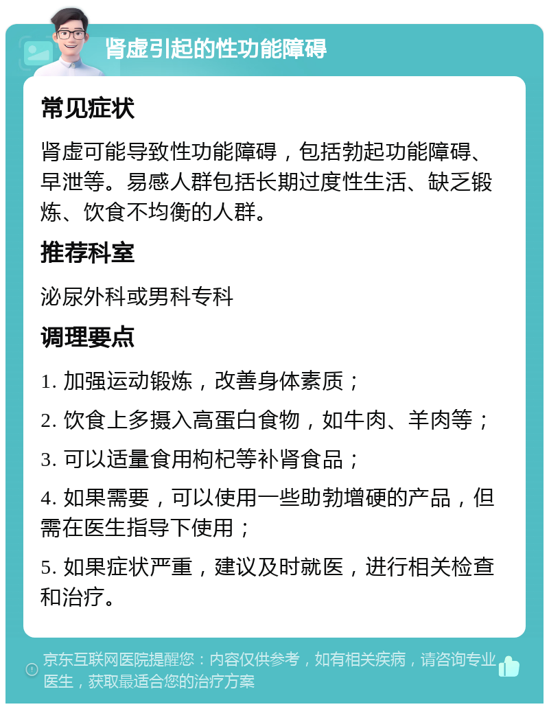 肾虚引起的性功能障碍 常见症状 肾虚可能导致性功能障碍，包括勃起功能障碍、早泄等。易感人群包括长期过度性生活、缺乏锻炼、饮食不均衡的人群。 推荐科室 泌尿外科或男科专科 调理要点 1. 加强运动锻炼，改善身体素质； 2. 饮食上多摄入高蛋白食物，如牛肉、羊肉等； 3. 可以适量食用枸杞等补肾食品； 4. 如果需要，可以使用一些助勃增硬的产品，但需在医生指导下使用； 5. 如果症状严重，建议及时就医，进行相关检查和治疗。