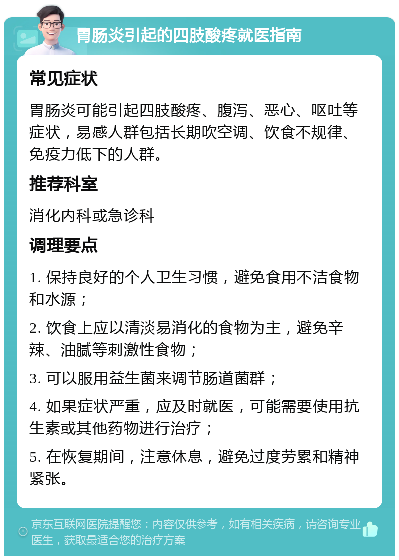 胃肠炎引起的四肢酸疼就医指南 常见症状 胃肠炎可能引起四肢酸疼、腹泻、恶心、呕吐等症状，易感人群包括长期吹空调、饮食不规律、免疫力低下的人群。 推荐科室 消化内科或急诊科 调理要点 1. 保持良好的个人卫生习惯，避免食用不洁食物和水源； 2. 饮食上应以清淡易消化的食物为主，避免辛辣、油腻等刺激性食物； 3. 可以服用益生菌来调节肠道菌群； 4. 如果症状严重，应及时就医，可能需要使用抗生素或其他药物进行治疗； 5. 在恢复期间，注意休息，避免过度劳累和精神紧张。