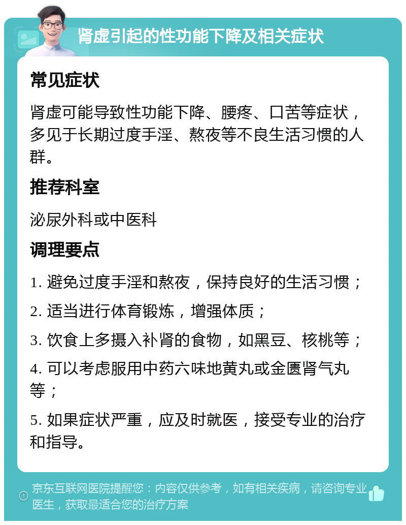 肾虚引起的性功能下降及相关症状 常见症状 肾虚可能导致性功能下降、腰疼、口苦等症状，多见于长期过度手淫、熬夜等不良生活习惯的人群。 推荐科室 泌尿外科或中医科 调理要点 1. 避免过度手淫和熬夜，保持良好的生活习惯； 2. 适当进行体育锻炼，增强体质； 3. 饮食上多摄入补肾的食物，如黑豆、核桃等； 4. 可以考虑服用中药六味地黄丸或金匮肾气丸等； 5. 如果症状严重，应及时就医，接受专业的治疗和指导。