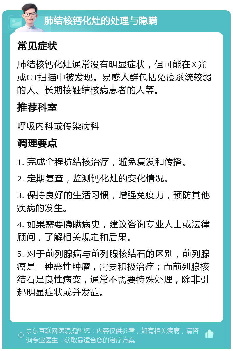 肺结核钙化灶的处理与隐瞒 常见症状 肺结核钙化灶通常没有明显症状，但可能在X光或CT扫描中被发现。易感人群包括免疫系统较弱的人、长期接触结核病患者的人等。 推荐科室 呼吸内科或传染病科 调理要点 1. 完成全程抗结核治疗，避免复发和传播。 2. 定期复查，监测钙化灶的变化情况。 3. 保持良好的生活习惯，增强免疫力，预防其他疾病的发生。 4. 如果需要隐瞒病史，建议咨询专业人士或法律顾问，了解相关规定和后果。 5. 对于前列腺癌与前列腺核结石的区别，前列腺癌是一种恶性肿瘤，需要积极治疗；而前列腺核结石是良性病变，通常不需要特殊处理，除非引起明显症状或并发症。