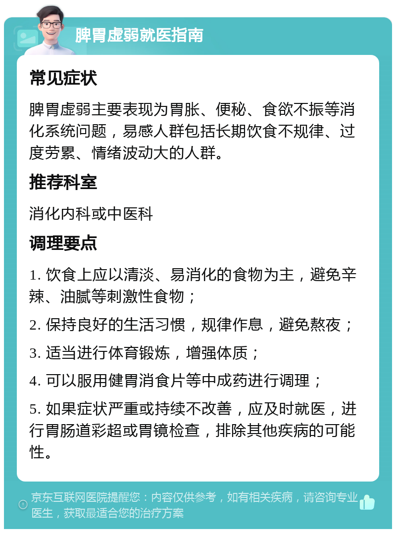 脾胃虚弱就医指南 常见症状 脾胃虚弱主要表现为胃胀、便秘、食欲不振等消化系统问题，易感人群包括长期饮食不规律、过度劳累、情绪波动大的人群。 推荐科室 消化内科或中医科 调理要点 1. 饮食上应以清淡、易消化的食物为主，避免辛辣、油腻等刺激性食物； 2. 保持良好的生活习惯，规律作息，避免熬夜； 3. 适当进行体育锻炼，增强体质； 4. 可以服用健胃消食片等中成药进行调理； 5. 如果症状严重或持续不改善，应及时就医，进行胃肠道彩超或胃镜检查，排除其他疾病的可能性。