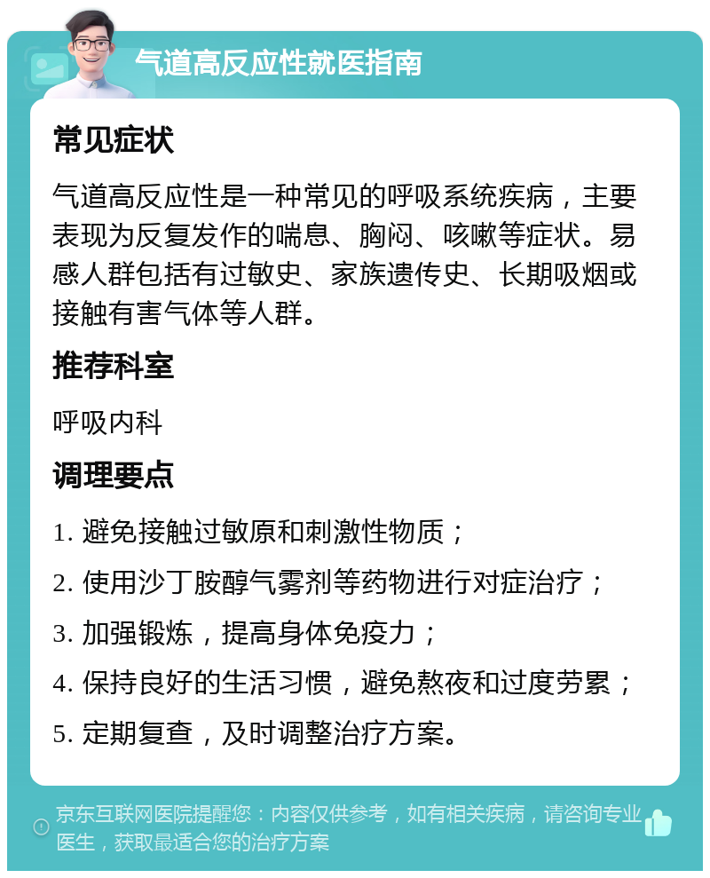 气道高反应性就医指南 常见症状 气道高反应性是一种常见的呼吸系统疾病，主要表现为反复发作的喘息、胸闷、咳嗽等症状。易感人群包括有过敏史、家族遗传史、长期吸烟或接触有害气体等人群。 推荐科室 呼吸内科 调理要点 1. 避免接触过敏原和刺激性物质； 2. 使用沙丁胺醇气雾剂等药物进行对症治疗； 3. 加强锻炼，提高身体免疫力； 4. 保持良好的生活习惯，避免熬夜和过度劳累； 5. 定期复查，及时调整治疗方案。