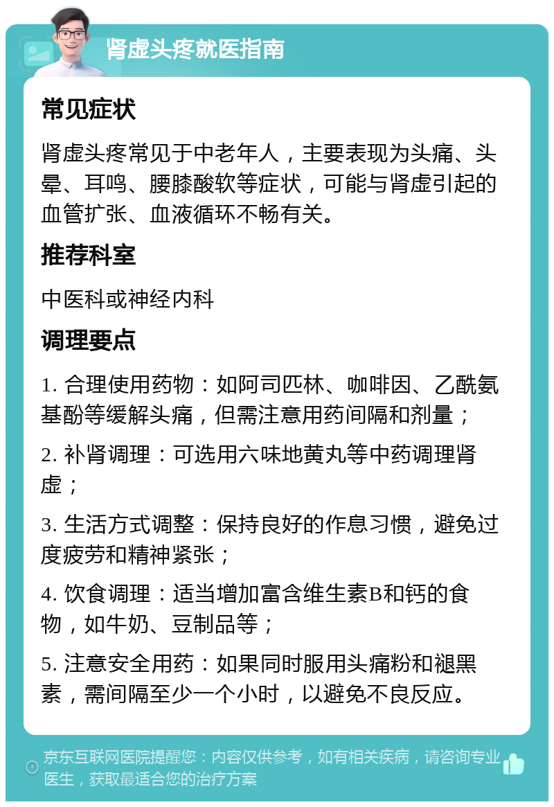 肾虚头疼就医指南 常见症状 肾虚头疼常见于中老年人，主要表现为头痛、头晕、耳鸣、腰膝酸软等症状，可能与肾虚引起的血管扩张、血液循环不畅有关。 推荐科室 中医科或神经内科 调理要点 1. 合理使用药物：如阿司匹林、咖啡因、乙酰氨基酚等缓解头痛，但需注意用药间隔和剂量； 2. 补肾调理：可选用六味地黄丸等中药调理肾虚； 3. 生活方式调整：保持良好的作息习惯，避免过度疲劳和精神紧张； 4. 饮食调理：适当增加富含维生素B和钙的食物，如牛奶、豆制品等； 5. 注意安全用药：如果同时服用头痛粉和褪黑素，需间隔至少一个小时，以避免不良反应。