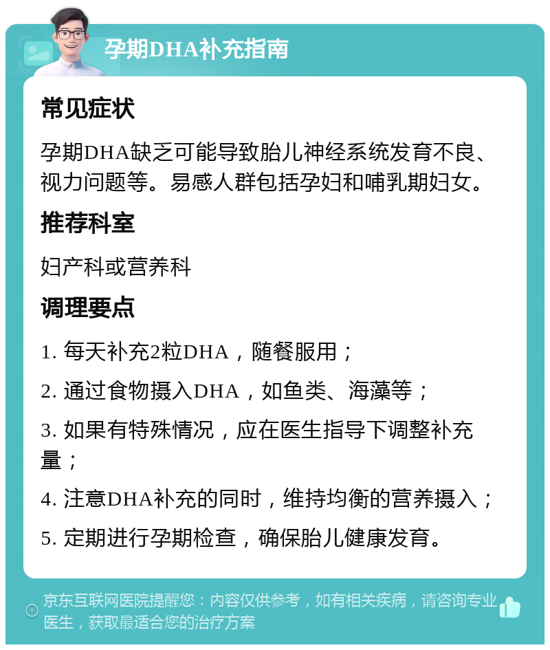 孕期DHA补充指南 常见症状 孕期DHA缺乏可能导致胎儿神经系统发育不良、视力问题等。易感人群包括孕妇和哺乳期妇女。 推荐科室 妇产科或营养科 调理要点 1. 每天补充2粒DHA，随餐服用； 2. 通过食物摄入DHA，如鱼类、海藻等； 3. 如果有特殊情况，应在医生指导下调整补充量； 4. 注意DHA补充的同时，维持均衡的营养摄入； 5. 定期进行孕期检查，确保胎儿健康发育。