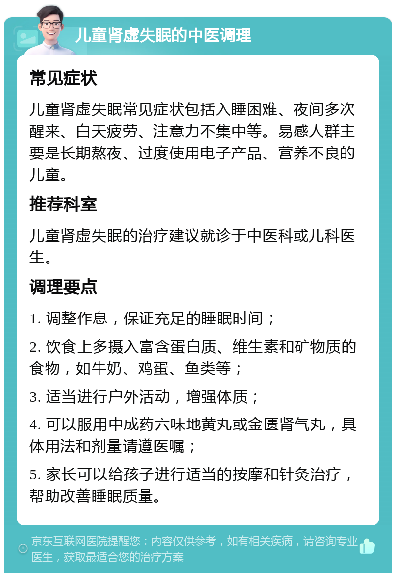 儿童肾虚失眠的中医调理 常见症状 儿童肾虚失眠常见症状包括入睡困难、夜间多次醒来、白天疲劳、注意力不集中等。易感人群主要是长期熬夜、过度使用电子产品、营养不良的儿童。 推荐科室 儿童肾虚失眠的治疗建议就诊于中医科或儿科医生。 调理要点 1. 调整作息，保证充足的睡眠时间； 2. 饮食上多摄入富含蛋白质、维生素和矿物质的食物，如牛奶、鸡蛋、鱼类等； 3. 适当进行户外活动，增强体质； 4. 可以服用中成药六味地黄丸或金匮肾气丸，具体用法和剂量请遵医嘱； 5. 家长可以给孩子进行适当的按摩和针灸治疗，帮助改善睡眠质量。