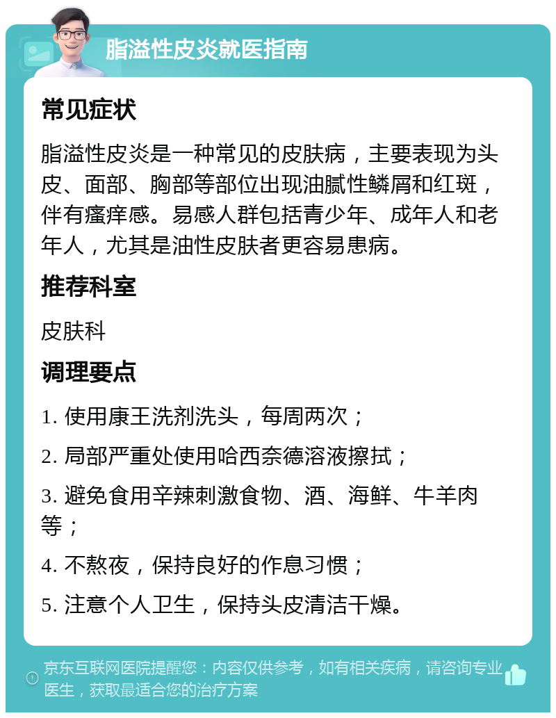 脂溢性皮炎就医指南 常见症状 脂溢性皮炎是一种常见的皮肤病，主要表现为头皮、面部、胸部等部位出现油腻性鳞屑和红斑，伴有瘙痒感。易感人群包括青少年、成年人和老年人，尤其是油性皮肤者更容易患病。 推荐科室 皮肤科 调理要点 1. 使用康王洗剂洗头，每周两次； 2. 局部严重处使用哈西奈德溶液擦拭； 3. 避免食用辛辣刺激食物、酒、海鲜、牛羊肉等； 4. 不熬夜，保持良好的作息习惯； 5. 注意个人卫生，保持头皮清洁干燥。