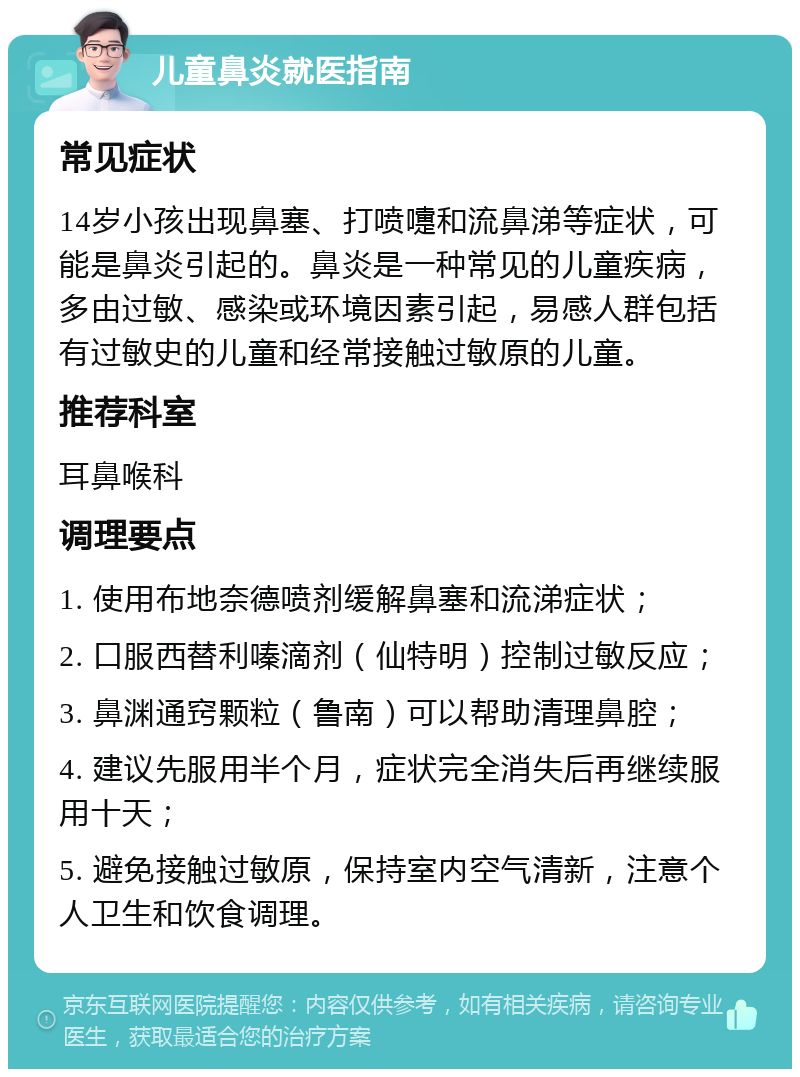 儿童鼻炎就医指南 常见症状 14岁小孩出现鼻塞、打喷嚏和流鼻涕等症状，可能是鼻炎引起的。鼻炎是一种常见的儿童疾病，多由过敏、感染或环境因素引起，易感人群包括有过敏史的儿童和经常接触过敏原的儿童。 推荐科室 耳鼻喉科 调理要点 1. 使用布地奈德喷剂缓解鼻塞和流涕症状； 2. 口服西替利嗪滴剂（仙特明）控制过敏反应； 3. 鼻渊通窍颗粒（鲁南）可以帮助清理鼻腔； 4. 建议先服用半个月，症状完全消失后再继续服用十天； 5. 避免接触过敏原，保持室内空气清新，注意个人卫生和饮食调理。