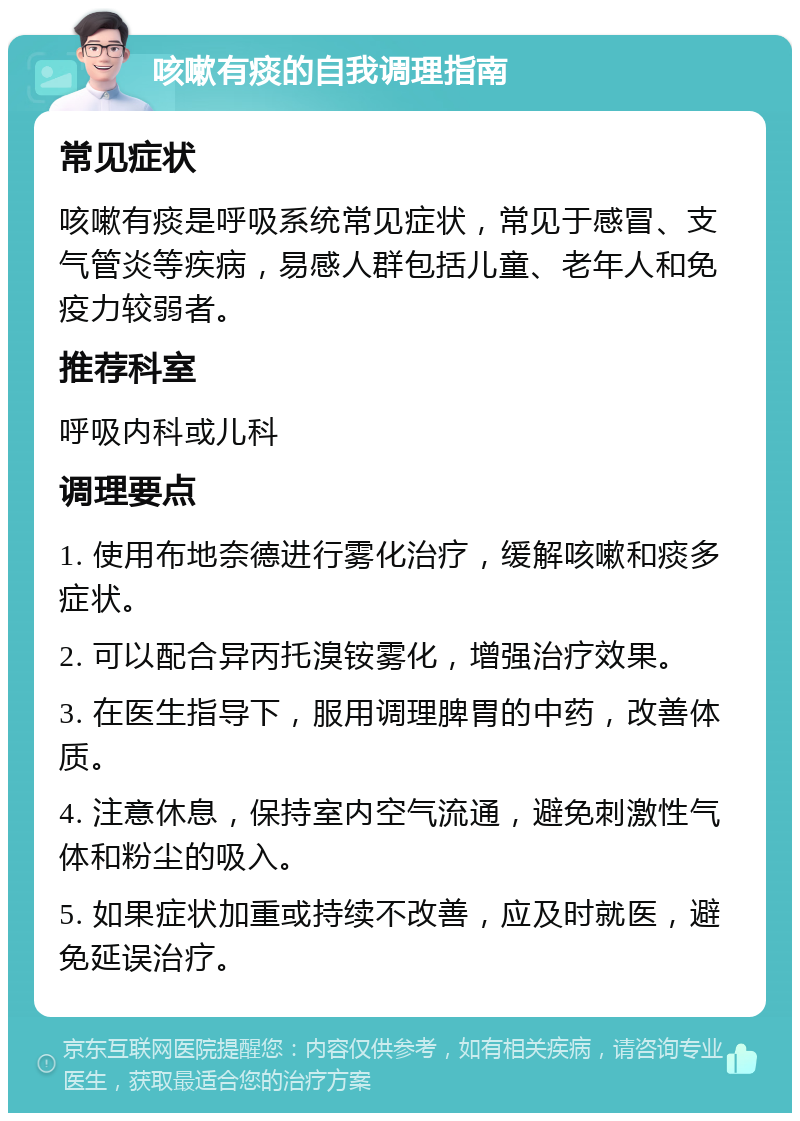 咳嗽有痰的自我调理指南 常见症状 咳嗽有痰是呼吸系统常见症状，常见于感冒、支气管炎等疾病，易感人群包括儿童、老年人和免疫力较弱者。 推荐科室 呼吸内科或儿科 调理要点 1. 使用布地奈德进行雾化治疗，缓解咳嗽和痰多症状。 2. 可以配合异丙托溴铵雾化，增强治疗效果。 3. 在医生指导下，服用调理脾胃的中药，改善体质。 4. 注意休息，保持室内空气流通，避免刺激性气体和粉尘的吸入。 5. 如果症状加重或持续不改善，应及时就医，避免延误治疗。