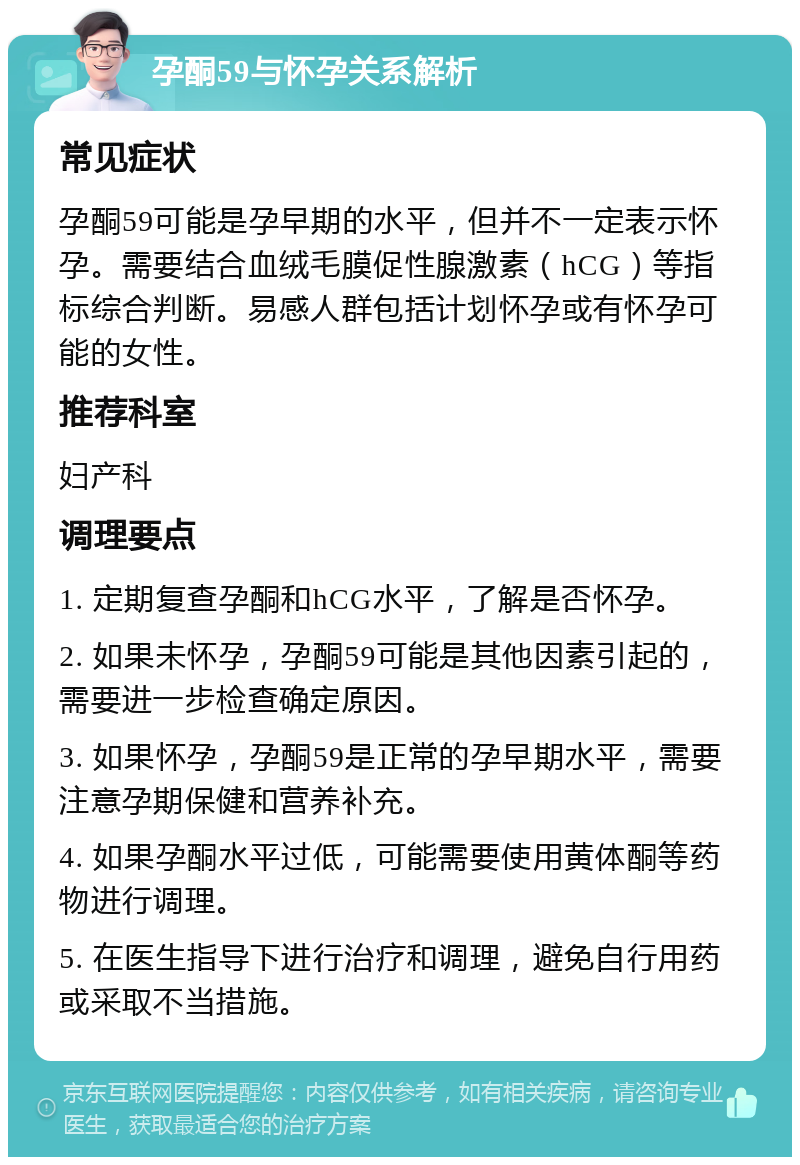 孕酮59与怀孕关系解析 常见症状 孕酮59可能是孕早期的水平，但并不一定表示怀孕。需要结合血绒毛膜促性腺激素（hCG）等指标综合判断。易感人群包括计划怀孕或有怀孕可能的女性。 推荐科室 妇产科 调理要点 1. 定期复查孕酮和hCG水平，了解是否怀孕。 2. 如果未怀孕，孕酮59可能是其他因素引起的，需要进一步检查确定原因。 3. 如果怀孕，孕酮59是正常的孕早期水平，需要注意孕期保健和营养补充。 4. 如果孕酮水平过低，可能需要使用黄体酮等药物进行调理。 5. 在医生指导下进行治疗和调理，避免自行用药或采取不当措施。