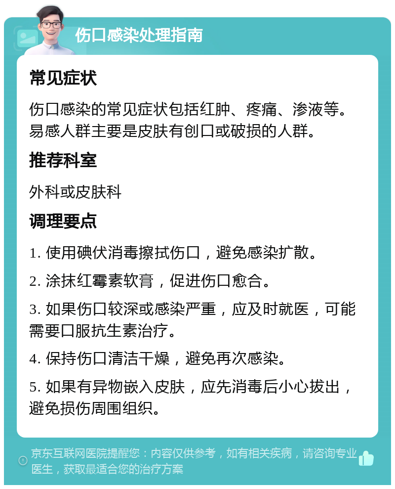 伤口感染处理指南 常见症状 伤口感染的常见症状包括红肿、疼痛、渗液等。易感人群主要是皮肤有创口或破损的人群。 推荐科室 外科或皮肤科 调理要点 1. 使用碘伏消毒擦拭伤口，避免感染扩散。 2. 涂抹红霉素软膏，促进伤口愈合。 3. 如果伤口较深或感染严重，应及时就医，可能需要口服抗生素治疗。 4. 保持伤口清洁干燥，避免再次感染。 5. 如果有异物嵌入皮肤，应先消毒后小心拔出，避免损伤周围组织。